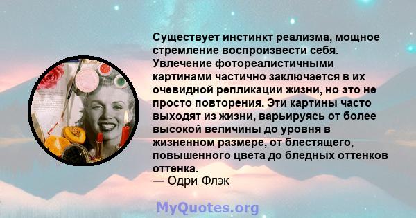 Существует инстинкт реализма, мощное стремление воспроизвести себя. Увлечение фотореалистичными картинами частично заключается в их очевидной репликации жизни, но это не просто повторения. Эти картины часто выходят из