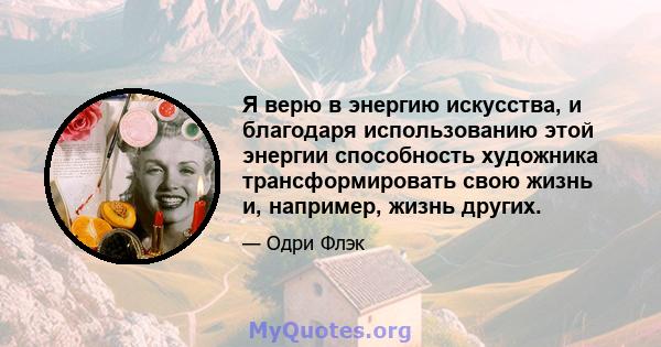 Я верю в энергию искусства, и благодаря использованию этой энергии способность художника трансформировать свою жизнь и, например, жизнь других.