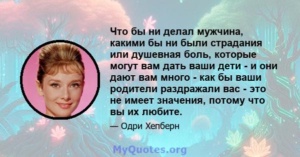 Что бы ни делал мужчина, какими бы ни были страдания или душевная боль, которые могут вам дать ваши дети - и они дают вам много - как бы ваши родители раздражали вас - это не имеет значения, потому что вы их любите.