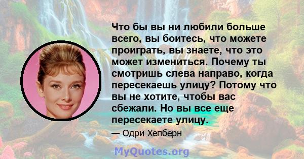 Что бы вы ни любили больше всего, вы боитесь, что можете проиграть, вы знаете, что это может измениться. Почему ты смотришь слева направо, когда пересекаешь улицу? Потому что вы не хотите, чтобы вас сбежали. Но вы все