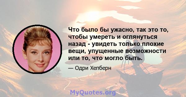 Что было бы ужасно, так это то, чтобы умереть и оглянуться назад - увидеть только плохие вещи, упущенные возможности или то, что могло быть.