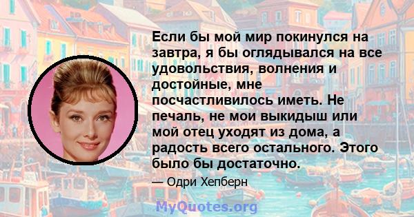 Если бы мой мир покинулся на завтра, я бы оглядывался на все удовольствия, волнения и достойные, мне посчастливилось иметь. Не печаль, не мои выкидыш или мой отец уходят из дома, а радость всего остального. Этого было