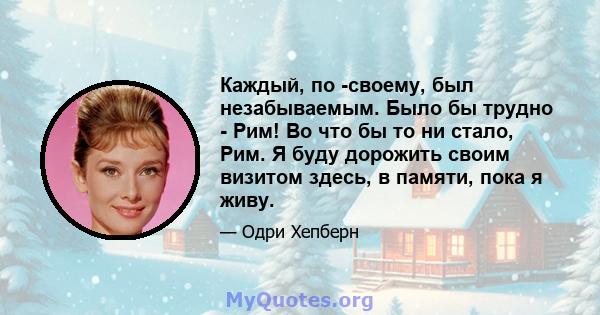 Каждый, по -своему, был незабываемым. Было бы трудно - Рим! Во что бы то ни стало, Рим. Я буду дорожить своим визитом здесь, в памяти, пока я живу.