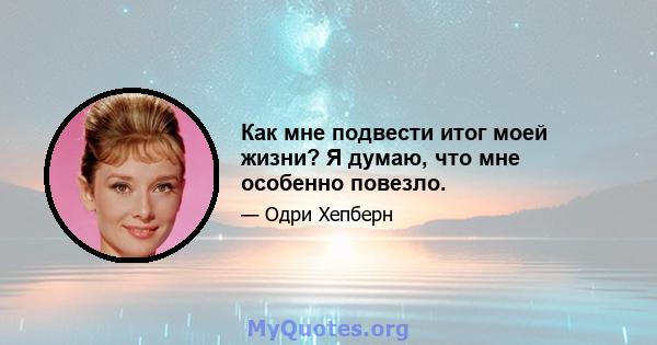 Как мне подвести итог моей жизни? Я думаю, что мне особенно повезло.