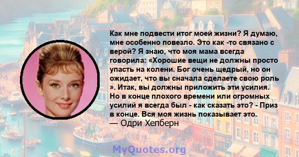 Как мне подвести итог моей жизни? Я думаю, мне особенно повезло. Это как -то связано с верой? Я знаю, что моя мама всегда говорила: «Хорошие вещи не должны просто упасть на колени. Бог очень щедрый, но он ожидает, что