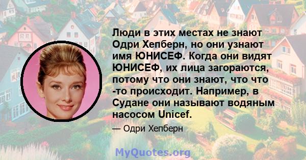 Люди в этих местах не знают Одри Хепберн, но они узнают имя ЮНИСЕФ. Когда они видят ЮНИСЕФ, их лица загораются, потому что они знают, что что -то происходит. Например, в Судане они называют водяным насосом Unicef.