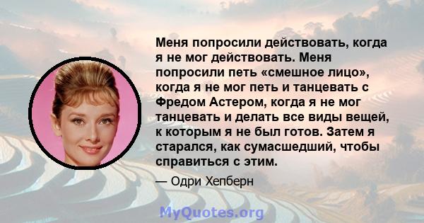 Меня попросили действовать, когда я не мог действовать. Меня попросили петь «смешное лицо», когда я не мог петь и танцевать с Фредом Астером, когда я не мог танцевать и делать все виды вещей, к которым я не был готов.