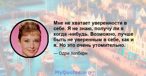 Мне не хватает уверенности в себе. Я не знаю, получу ли я когда -нибудь. Возможно, лучше быть не уверенным в себе, как и я. Но это очень утомительно.