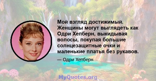 Мой взгляд достижимый. Женщины могут выглядеть как Одри Хепберн, выкидывая волосы, покупая большие солнцезащитные очки и маленькие платья без рукавов.