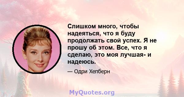 Слишком много, чтобы надеяться, что я буду продолжать свой успех. Я не прошу об этом. Все, что я сделаю, это моя лучшая- и надеюсь.