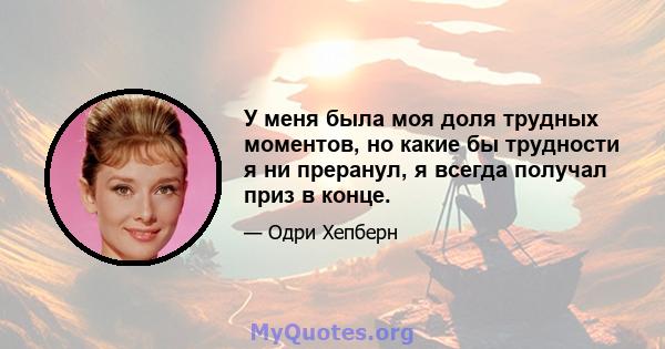 У меня была моя доля трудных моментов, но какие бы трудности я ни преранул, я всегда получал приз в конце.