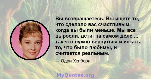 Вы возвращаетесь. Вы ищете то, что сделало вас счастливым, когда вы были меньше. Мы все выросли, дети, на самом деле ... так что нужно вернуться и искать то, что было любимы, и считается реальным.