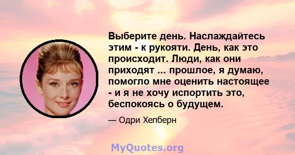 Выберите день. Наслаждайтесь этим - к рукояти. День, как это происходит. Люди, как они приходят ... прошлое, я думаю, помогло мне оценить настоящее - и я не хочу испортить это, беспокоясь о будущем.