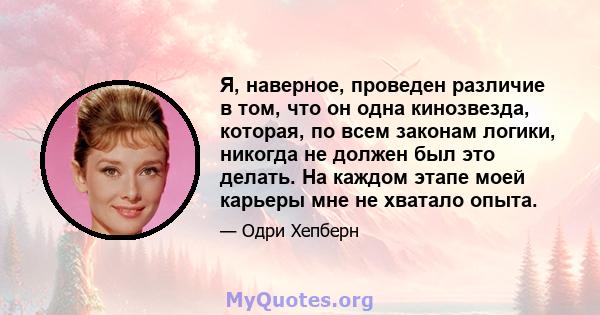 Я, наверное, проведен различие в том, что он одна кинозвезда, которая, по всем законам логики, никогда не должен был это делать. На каждом этапе моей карьеры мне не хватало опыта.