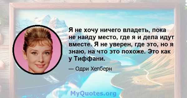 Я не хочу ничего владеть, пока не найду место, где я и дела идут вместе. Я не уверен, где это, но я знаю, на что это похоже. Это как у Тиффани.