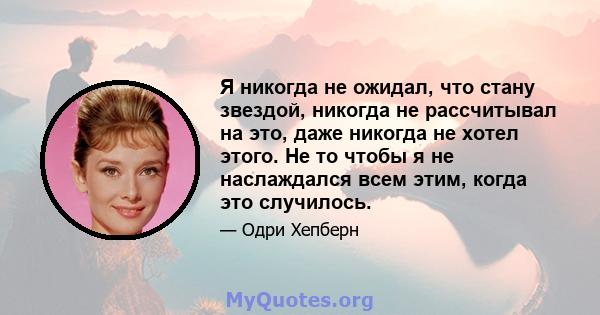 Я никогда не ожидал, что стану звездой, никогда не рассчитывал на это, даже никогда не хотел этого. Не то чтобы я не наслаждался всем этим, когда это случилось.