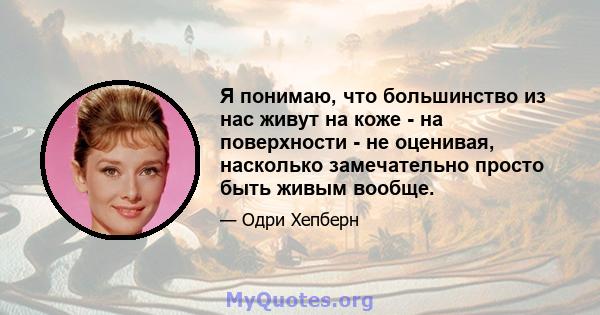 Я понимаю, что большинство из нас живут на коже - на поверхности - не оценивая, насколько замечательно просто быть живым вообще.