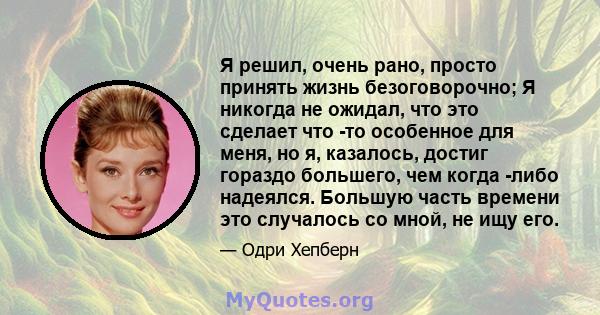 Я решил, очень рано, просто принять жизнь безоговорочно; Я никогда не ожидал, что это сделает что -то особенное для меня, но я, казалось, достиг гораздо большего, чем когда -либо надеялся. Большую часть времени это