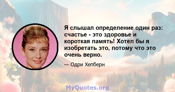 Я слышал определение один раз: счастье - это здоровье и короткая память! Хотел бы я изобретать это, потому что это очень верно.