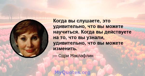 Когда вы слушаете, это удивительно, что вы можете научиться. Когда вы действуете на то, что вы узнали, удивительно, что вы можете изменить.