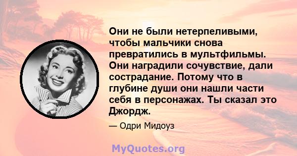 Они не были нетерпеливыми, чтобы мальчики снова превратились в мультфильмы. Они наградили сочувствие, дали сострадание. Потому что в глубине души они нашли части себя в персонажах. Ты сказал это Джордж.