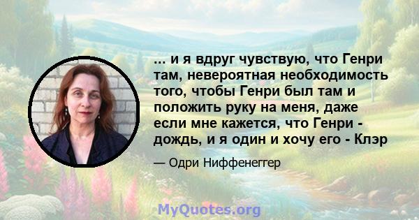 ... и я вдруг чувствую, что Генри там, невероятная необходимость того, чтобы Генри был там и положить руку на меня, даже если мне кажется, что Генри - дождь, и я один и хочу его - Клэр