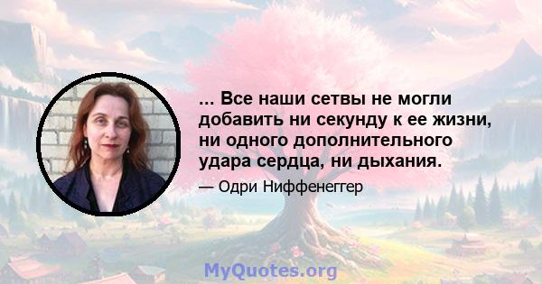 ... Все наши сетвы не могли добавить ни секунду к ее жизни, ни одного дополнительного удара сердца, ни дыхания.