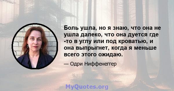 Боль ушла, но я знаю, что она не ушла далеко, что она дуется где -то в углу или под кроватью, и она выпрыгнет, когда я меньше всего этого ожидаю.