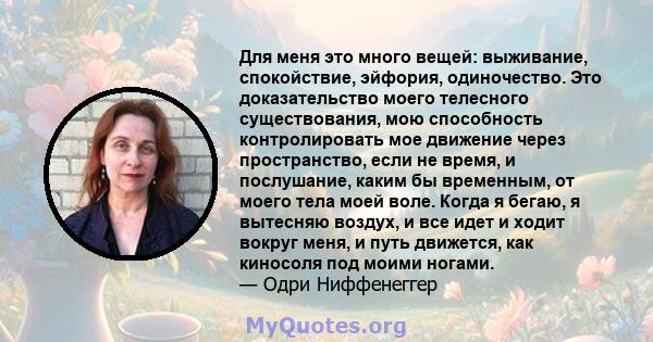 Для меня это много вещей: выживание, спокойствие, эйфория, одиночество. Это доказательство моего телесного существования, мою способность контролировать мое движение через пространство, если не время, и послушание,