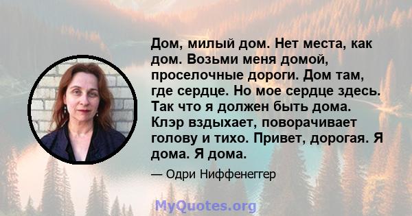 Дом, милый дом. Нет места, как дом. Возьми меня домой, проселочные дороги. Дом там, где сердце. Но мое сердце здесь. Так что я должен быть дома. Клэр вздыхает, поворачивает голову и тихо. Привет, дорогая. Я дома. Я дома.