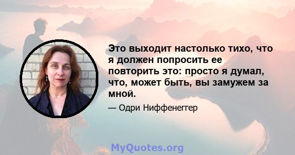 Это выходит настолько тихо, что я должен попросить ее повторить это: просто я думал, что, может быть, вы замужем за мной.