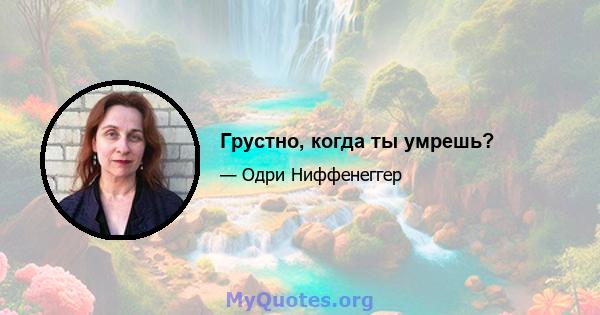 Грустно, когда ты умрешь?