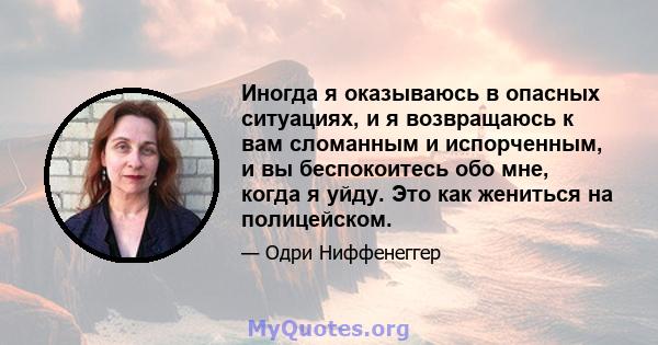 Иногда я оказываюсь в опасных ситуациях, и я возвращаюсь к вам сломанным и испорченным, и вы беспокоитесь обо мне, когда я уйду. Это как жениться на полицейском.