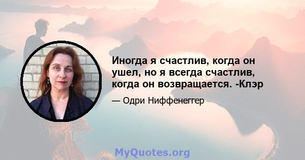 Иногда я счастлив, когда он ушел, но я всегда счастлив, когда он возвращается. -Клэр