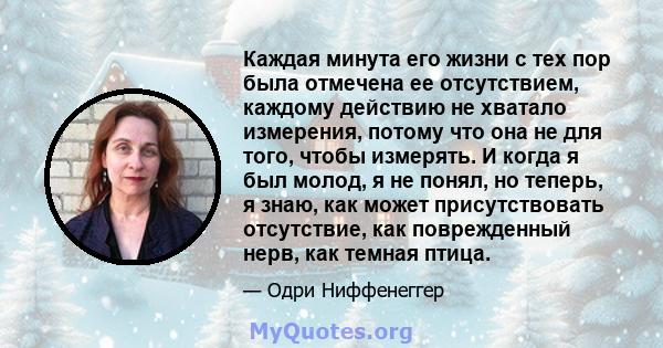 Каждая минута его жизни с тех пор была отмечена ее отсутствием, каждому действию не хватало измерения, потому что она не для того, чтобы измерять. И когда я был молод, я не понял, но теперь, я знаю, как может