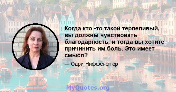 Когда кто -то такой терпеливый, вы должны чувствовать благодарность, и тогда вы хотите причинить им боль. Это имеет смысл?