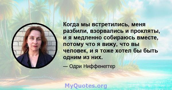 Когда мы встретились, меня разбили, взорвались и прокляты, и я медленно собираюсь вместе, потому что я вижу, что вы человек, и я тоже хотел бы быть одним из них.