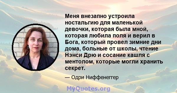 Меня внезапно устроила ностальгию для маленькой девочки, которая была мной, которая любила поля и верил в Бога, который провел зимние дни дома, больные от школы, чтение Нэнси Дрю и сосание кашля с ментолом, которые