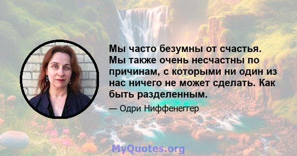 Мы часто безумны от счастья. Мы также очень несчастны по причинам, с которыми ни один из нас ничего не может сделать. Как быть разделенным.