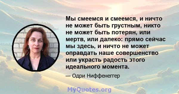 Мы смеемся и смеемся, и ничто не может быть грустным, никто не может быть потерян, или мертв, или далеко: прямо сейчас мы здесь, и ничто не может оправдать наше совершенство или украсть радость этого идеального момента.