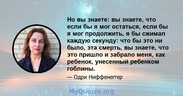 Но вы знаете: вы знаете, что если бы я мог остаться, если бы я мог продолжить, я бы сжимал каждую секунду: что бы это ни было, эта смерть, вы знаете, что это пришло и забрало меня, как ребенок, унесенный ребенком