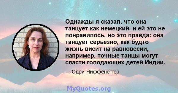 Однажды я сказал, что она танцует как немецкий, и ей это не понравилось, но это правда: она танцует серьезно, как будто жизнь висит на равновесии, например, точные танцы могут спасти голодающих детей Индии.