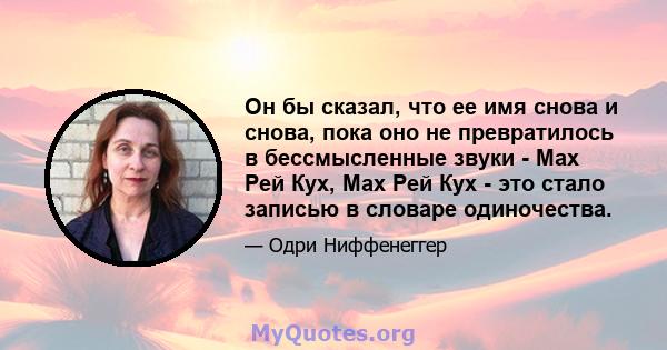 Он бы сказал, что ее имя снова и снова, пока оно не превратилось в бессмысленные звуки - Мах Рей Кух, Мах Рей Кух - это стало записью в словаре одиночества.