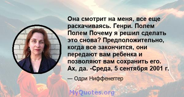 Она смотрит на меня, все еще раскачиваясь. Генри. Полем Полем Почему я решил сделать это снова? Предположительно, когда все закончится, они передают вам ребенка и позволяют вам сохранить его. Ах, да. -Среда, 5 сентября