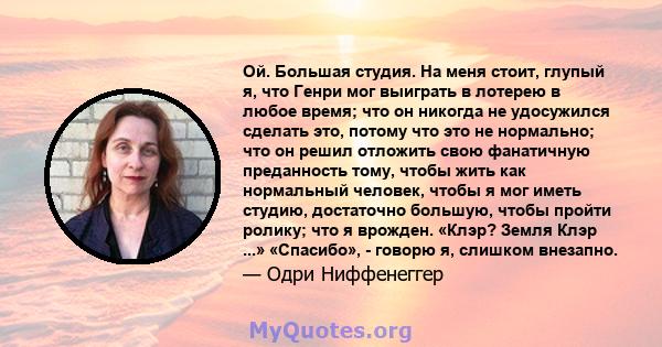 Ой. Большая студия. На меня стоит, глупый я, что Генри мог выиграть в лотерею в любое время; что он никогда не удосужился сделать это, потому что это не нормально; что он решил отложить свою фанатичную преданность тому, 