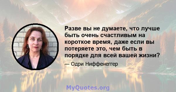 Разве вы не думаете, что лучше быть очень счастливым на короткое время, даже если вы потеряете это, чем быть в порядке для всей вашей жизни?