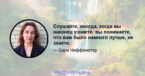 Слушайте, иногда, когда вы наконец узнаете, вы понимаете, что вам было намного лучше, не знаете.