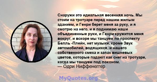 Снаружи это идеальная весенняя ночь. Мы стоим на тротуаре перед нашим жилым зданием, и Генри берет меня за руку, и я смотрю на него, и я поднимаю наши объединенные руки, и Генри кружится меня вокруг, и вскоре мы танцуем 