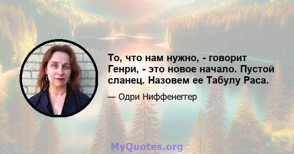 То, что нам нужно, - говорит Генри, - это новое начало. Пустой сланец. Назовем ее Табулу Раса.