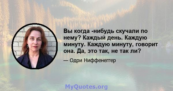 Вы когда -нибудь скучали по нему? Каждый день. Каждую минуту. Каждую минуту, говорит она. Да, это так, не так ли?